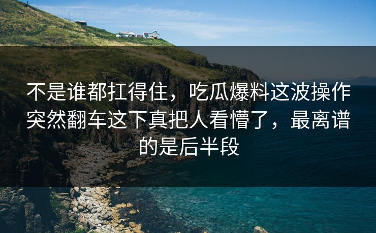 不是谁都扛得住，吃瓜爆料这波操作突然翻车这下真把人看懵了，最离谱的是后半段
