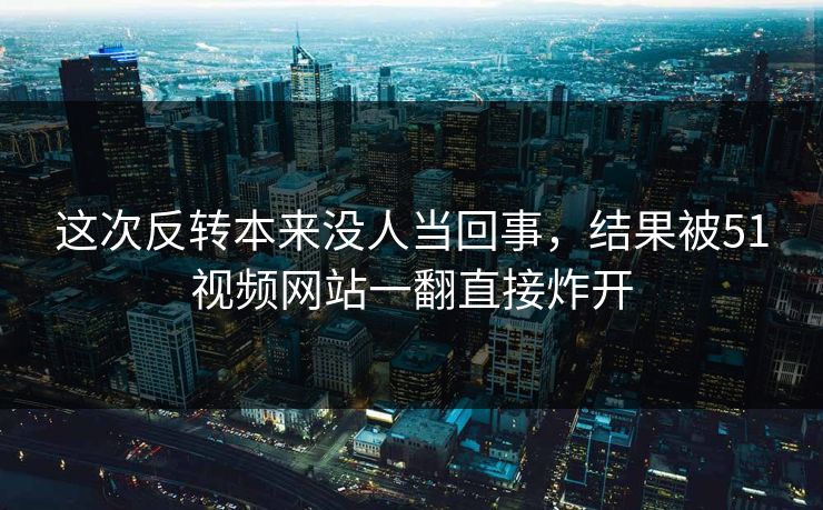这次反转本来没人当回事，结果被51视频网站一翻直接炸开