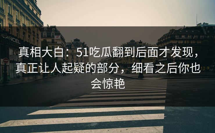 真相大白：51吃瓜翻到后面才发现，真正让人起疑的部分，细看之后你也会惊艳