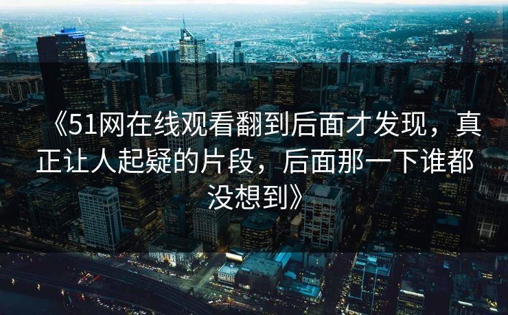 《51网在线观看翻到后面才发现，真正让人起疑的片段，后面那一下谁都没想到》