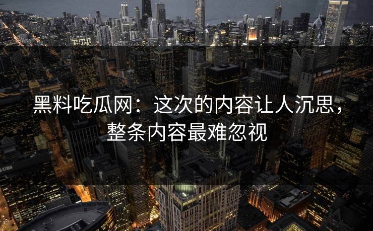 黑料吃瓜网：这次的内容让人沉思，整条内容最难忽视