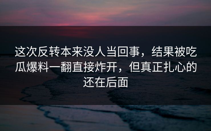 这次反转本来没人当回事，结果被吃瓜爆料一翻直接炸开，但真正扎心的还在后面