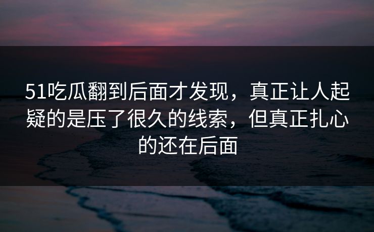 51吃瓜翻到后面才发现，真正让人起疑的是压了很久的线索，但真正扎心的还在后面