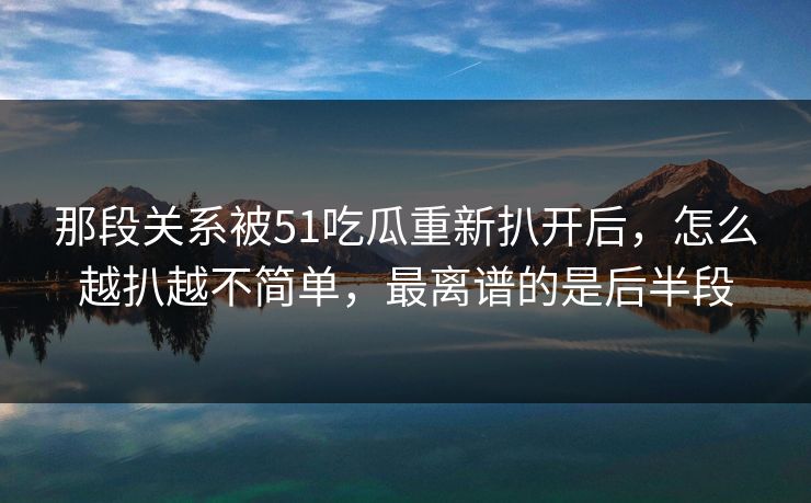 那段关系被51吃瓜重新扒开后，怎么越扒越不简单，最离谱的是后半段