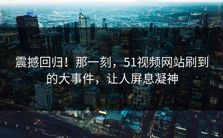 震撼回归！那一刻，51视频网站刷到的大事件，让人屏息凝神