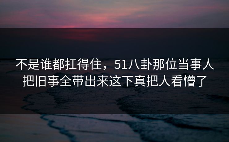 不是谁都扛得住，51八卦那位当事人把旧事全带出来这下真把人看懵了
