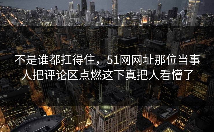 不是谁都扛得住，51网网址那位当事人把评论区点燃这下真把人看懵了