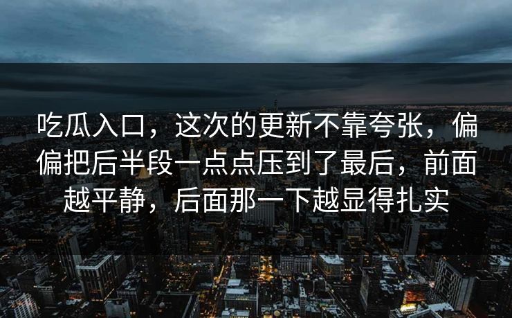 吃瓜入口，这次的更新不靠夸张，偏偏把后半段一点点压到了最后，前面越平静，后面那一下越显得扎实