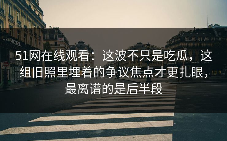 51网在线观看：这波不只是吃瓜，这组旧照里埋着的争议焦点才更扎眼，最离谱的是后半段