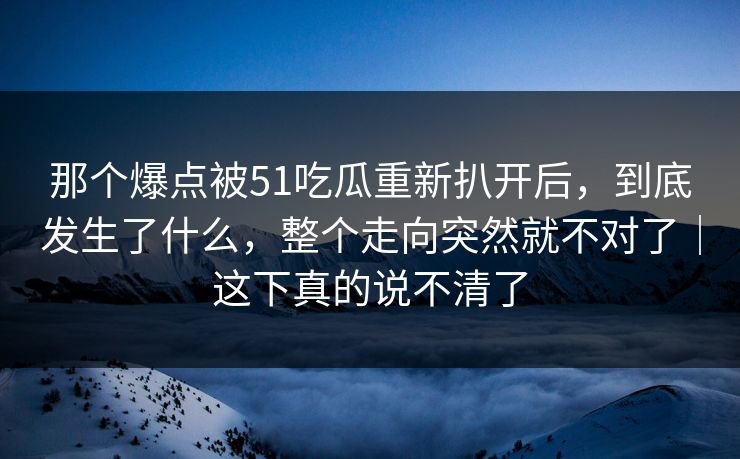 那个爆点被51吃瓜重新扒开后，到底发生了什么，整个走向突然就不对了｜这下真的说不清了