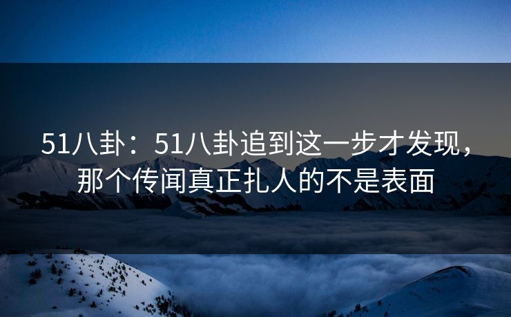 51八卦：51八卦追到这一步才发现，那个传闻真正扎人的不是表面