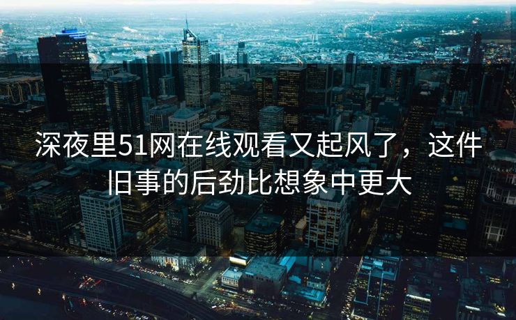 深夜里51网在线观看又起风了，这件旧事的后劲比想象中更大