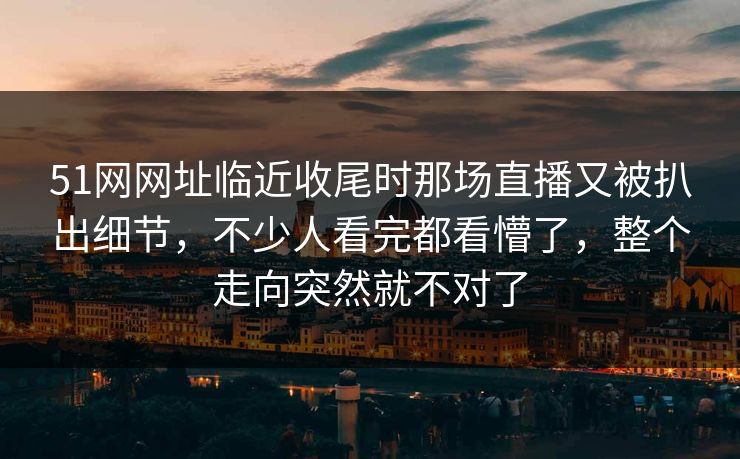 51网网址临近收尾时那场直播又被扒出细节,不少人看完都看懵了,整个走向突然就不对了