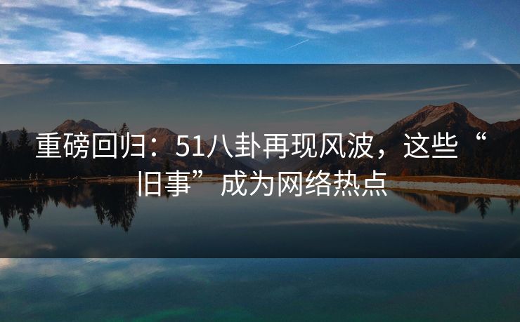 重磅回归:51八卦再现风波,这些“旧事”成为网络热点