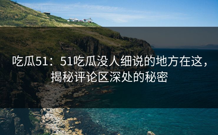 吃瓜51：51吃瓜没人细说的地方在这，揭秘评论区深处的秘密