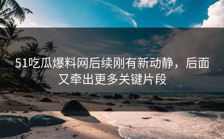 51吃瓜爆料网后续刚有新动静，后面又牵出更多关键片段