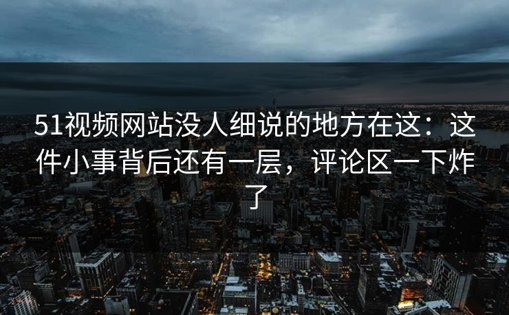 51视频网站没人细说的地方在这：这件小事背后还有一层，评论区一下炸了