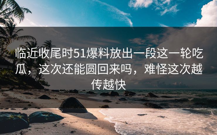 临近收尾时51爆料放出一段这一轮吃瓜,这次还能圆回来吗,难怪这次越传越快
