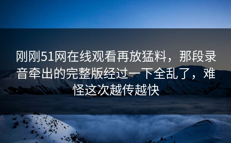 刚刚51网在线观看再放猛料，那段录音牵出的完整版经过一下全乱了，难怪这次越传越快