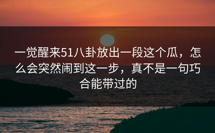 一觉醒来51八卦放出一段这个瓜，怎么会突然闹到这一步，真不是一句巧合能带过的