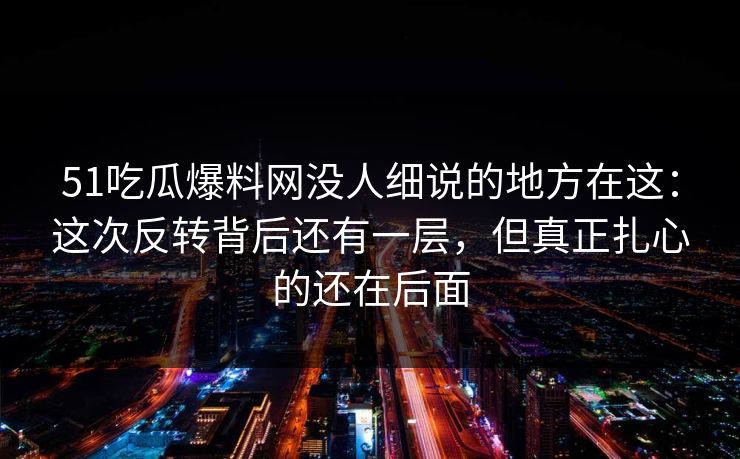 51吃瓜爆料网没人细说的地方在这:这次反转背后还有一层,但真正扎心的还在后面