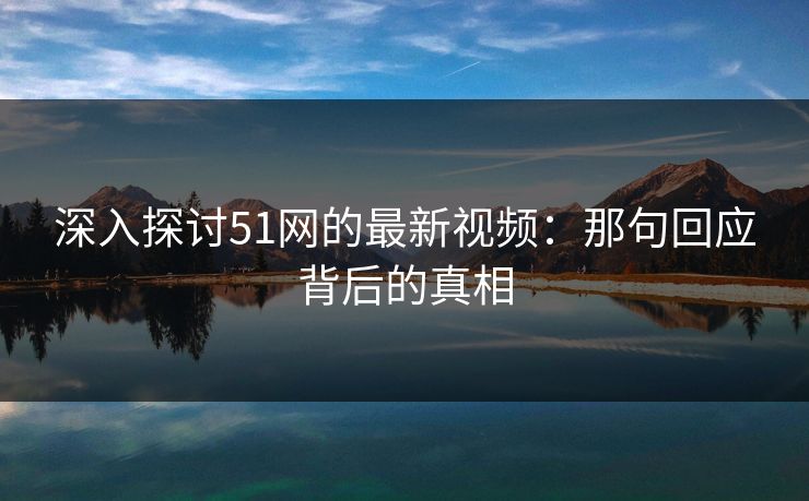 深入探讨51网的最新视频:那句回应背后的真相 深入探讨51网的最新视频:那句回应背后的真相