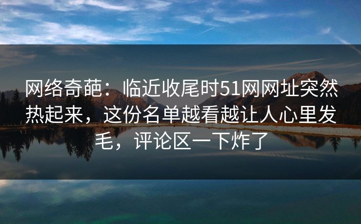 网络奇葩:临近收尾时51网网址突然热起来,这份名单越看越让人心里发毛,评论区一下炸了