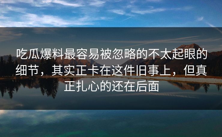 吃瓜爆料最容易被忽略的不太起眼的细节,其实正卡在这件旧事上,但真正扎心的还在后面