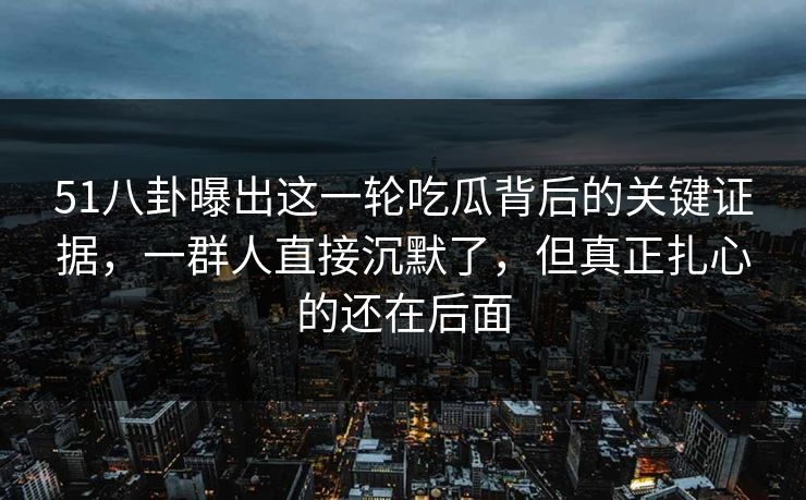 51八卦曝出这一轮吃瓜背后的关键证据，一群人直接沉默了，但真正扎心的还在后面