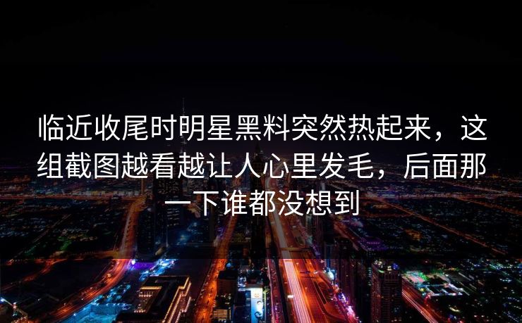 临近收尾时明星黑料突然热起来,这组截图越看越让人心里发毛,后面那一下谁都没想到