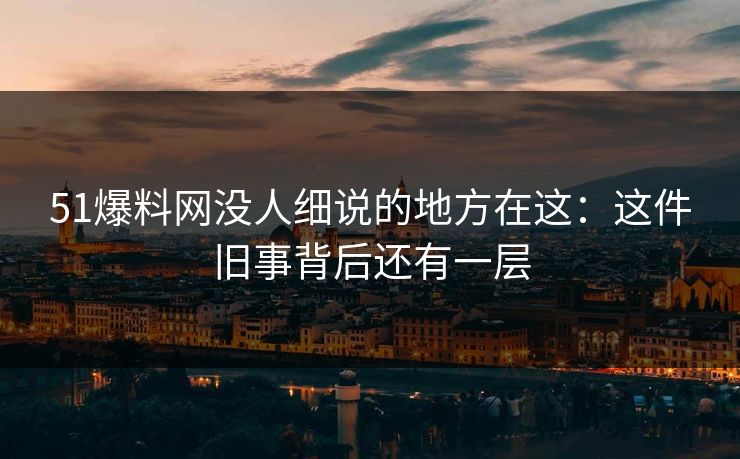 51爆料网没人细说的地方在这:这件旧事背后还有一层