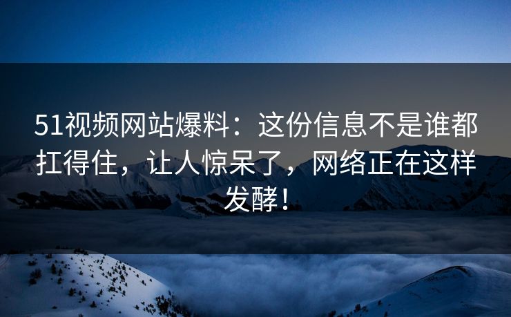 51视频网站爆料：这份信息不是谁都扛得住，让人惊呆了，网络正在这样发酵！