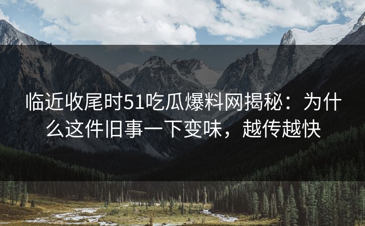 临近收尾时51吃瓜爆料网揭秘：为什么这件旧事一下变味，越传越快