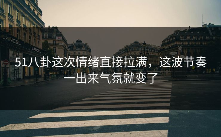 51八卦这次情绪直接拉满，这波节奏一出来气氛就变了