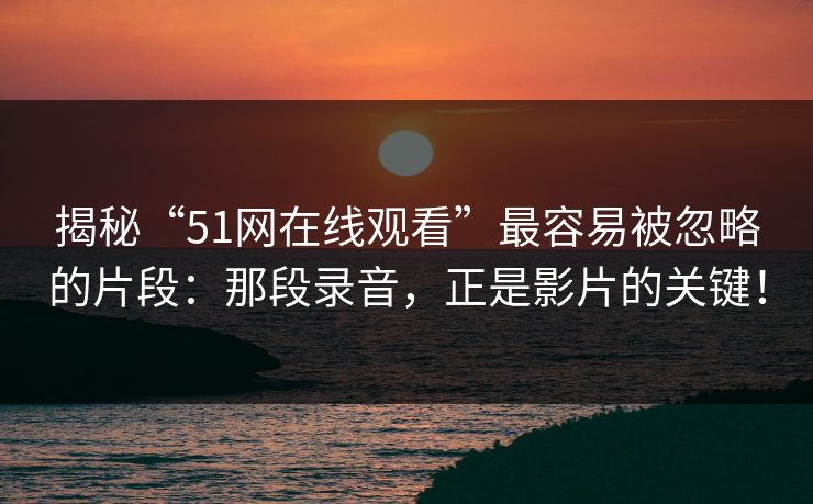 揭秘“51网在线观看”最容易被忽略的片段：那段录音，正是影片的关键！
