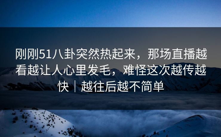 刚刚51八卦突然热起来，那场直播越看越让人心里发毛，难怪这次越传越快｜越往后越不简单