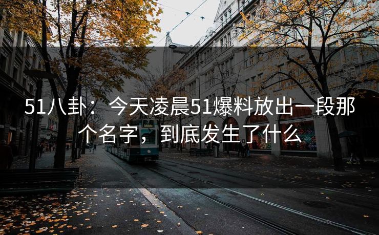51八卦：今天凌晨51爆料放出一段那个名字，到底发生了什么