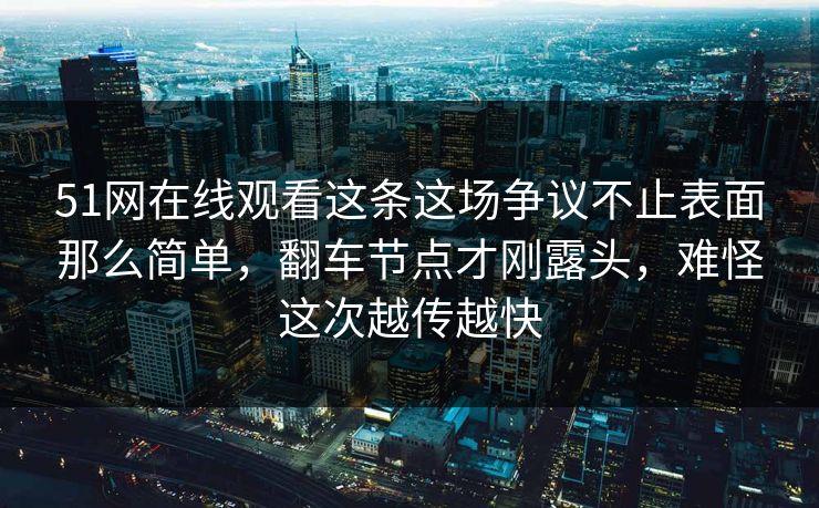 51网在线观看这条这场争议不止表面那么简单，翻车节点才刚露头，难怪这次越传越快