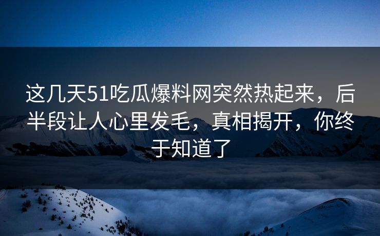 这几天51吃瓜爆料网突然热起来，后半段让人心里发毛，真相揭开，你终于知道了