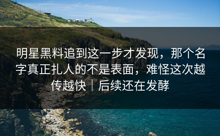 明星黑料追到这一步才发现，那个名字真正扎人的不是表面，难怪这次越传越快｜后续还在发酵