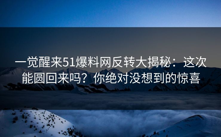 一觉醒来51爆料网反转大揭秘：这次能圆回来吗？你绝对没想到的惊喜