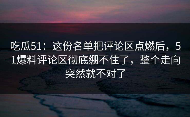 吃瓜51：这份名单把评论区点燃后，51爆料评论区彻底绷不住了，整个走向突然就不对了
