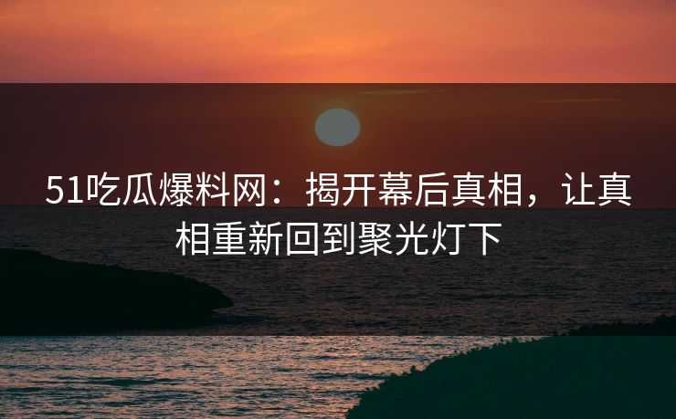 51吃瓜爆料网：揭开幕后真相，让真相重新回到聚光灯下